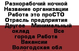 Разнорабочий ночной › Название организации ­ Работа-это проСТО › Отрасль предприятия ­ Другое › Минимальный оклад ­ 19 305 - Все города Работа » Вакансии   . Вологодская обл.,Вологда г.